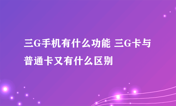 三G手机有什么功能 三G卡与普通卡又有什么区别