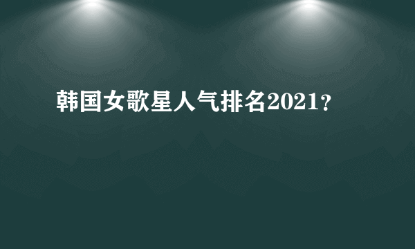 韩国女歌星人气排名2021？