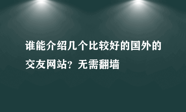 谁能介绍几个比较好的国外的交友网站？无需翻墙