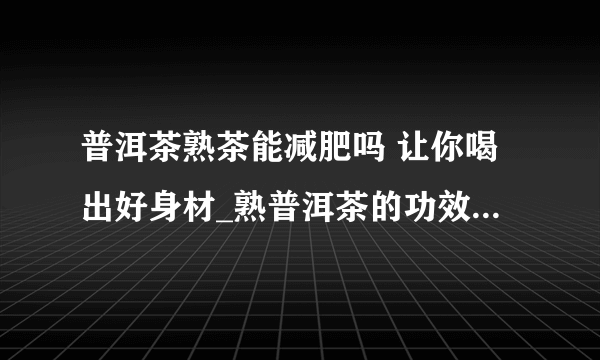 普洱茶熟茶能减肥吗 让你喝出好身材_熟普洱茶的功效与作用_普洱茶熟茶为什么能减肥_普洱茶减肥的最佳时间是什么时候