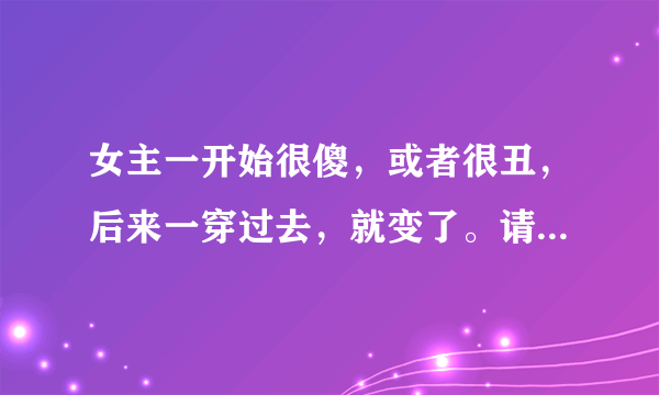 女主一开始很傻，或者很丑，后来一穿过去，就变了。请帮忙推荐至少十部