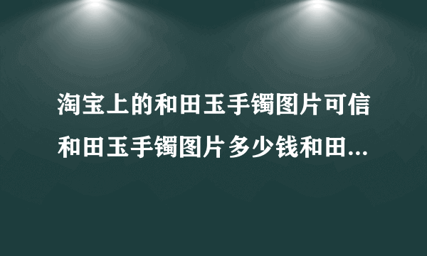 淘宝上的和田玉手镯图片可信和田玉手镯图片多少钱和田玉手镯图片什么样子的好？