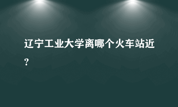 辽宁工业大学离哪个火车站近？