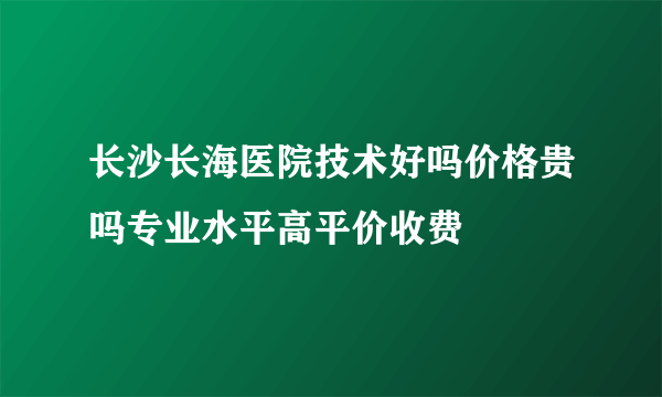 长沙长海医院技术好吗价格贵吗专业水平高平价收费