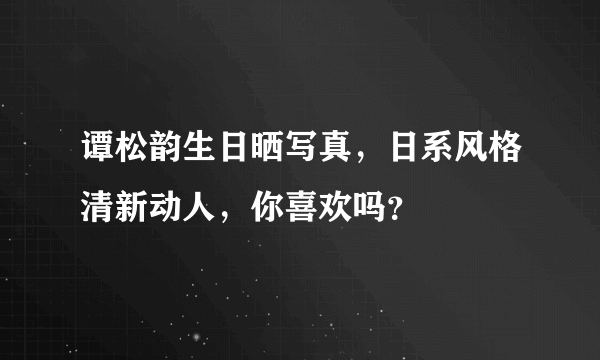 谭松韵生日晒写真，日系风格清新动人，你喜欢吗？