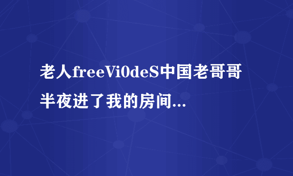 老人freeVi0deS中国老哥哥半夜进了我的房间深夜好文