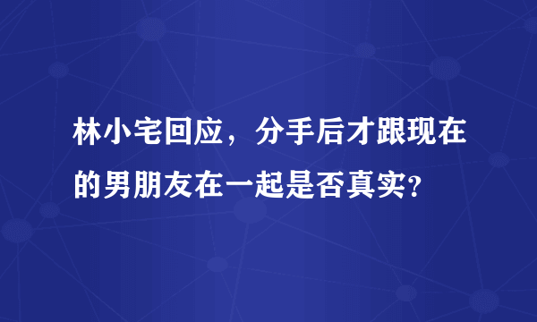 林小宅回应，分手后才跟现在的男朋友在一起是否真实？