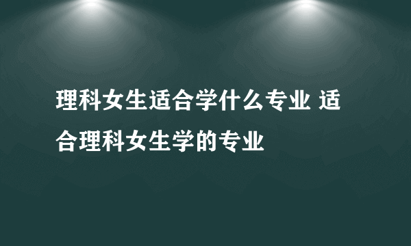 理科女生适合学什么专业 适合理科女生学的专业