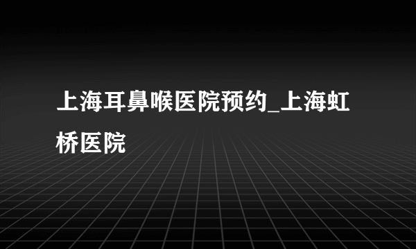 上海耳鼻喉医院预约_上海虹桥医院