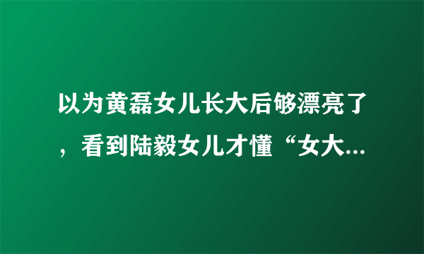 以为黄磊女儿长大后够漂亮了，看到陆毅女儿才懂“女大十八变”