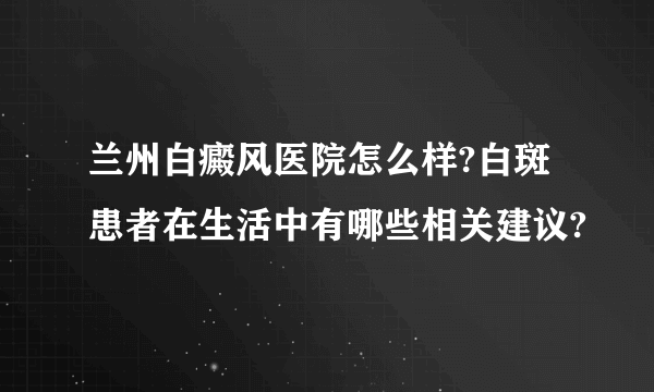 兰州白癜风医院怎么样?白斑患者在生活中有哪些相关建议?