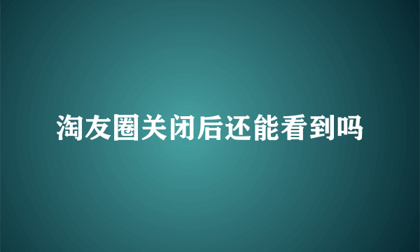 淘友圈关闭后还能看到吗