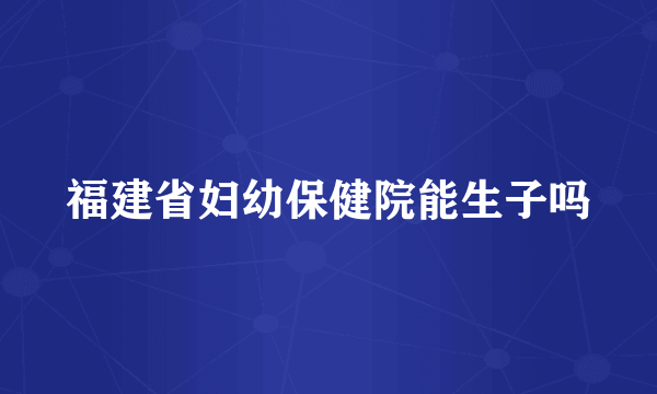 福建省妇幼保健院能生子吗