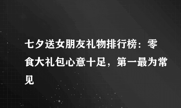 七夕送女朋友礼物排行榜：零食大礼包心意十足，第一最为常见