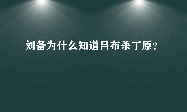 刘备为什么知道吕布杀丁原？