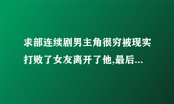 求部连续剧男主角很穷被现实打败了女友离开了他,最后男主角成功了