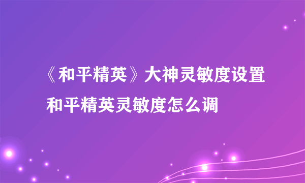 《和平精英》大神灵敏度设置 和平精英灵敏度怎么调