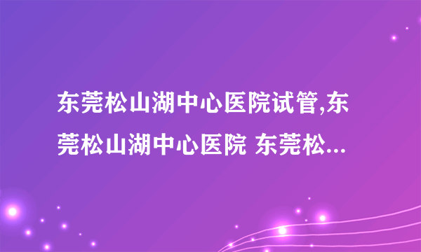 东莞松山湖中心医院试管,东莞松山湖中心医院 东莞松山湖中心医院试管成功率