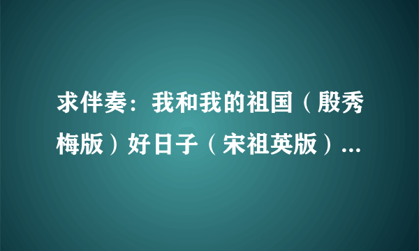 求伴奏：我和我的祖国（殷秀梅版）好日子（宋祖英版）为了谁（祖海版）再唱为了谁（祖海版）