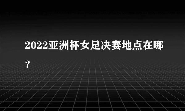 2022亚洲杯女足决赛地点在哪？