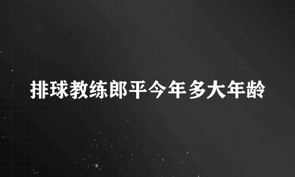 排球教练郎平今年多大年龄