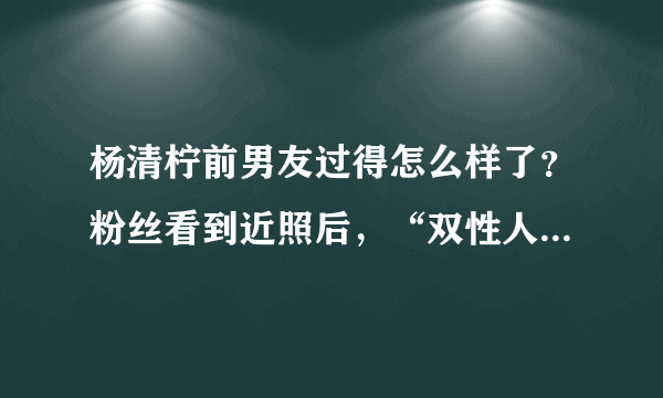 杨清柠前男友过得怎么样了？粉丝看到近照后，“双性人”真恶心！