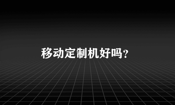 移动定制机好吗？