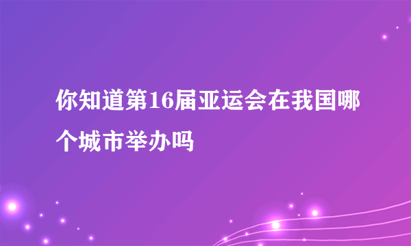 你知道第16届亚运会在我国哪个城市举办吗