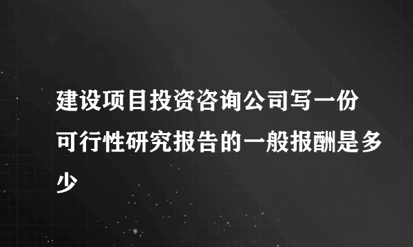 建设项目投资咨询公司写一份可行性研究报告的一般报酬是多少