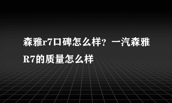 森雅r7口碑怎么样？一汽森雅R7的质量怎么样