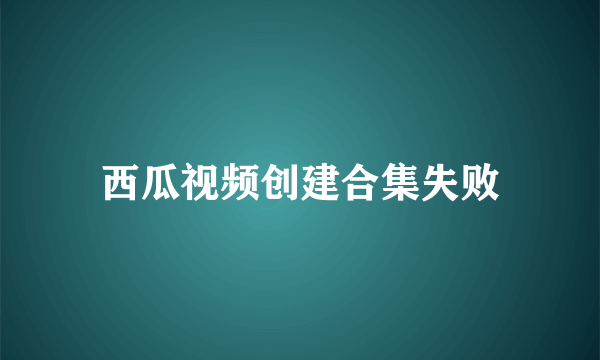 西瓜视频创建合集失败