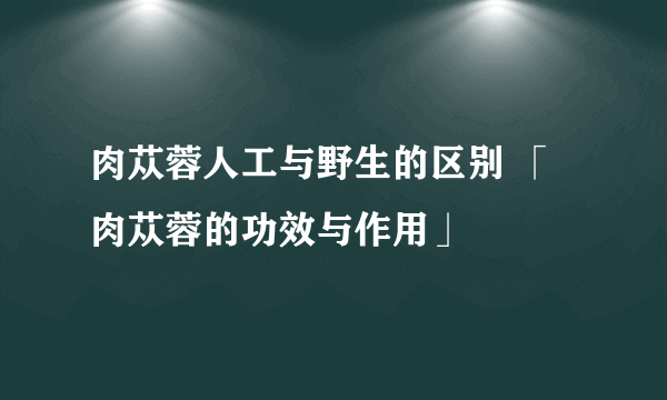 肉苁蓉人工与野生的区别 「肉苁蓉的功效与作用」