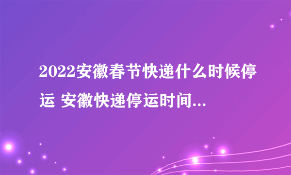 2022安徽春节快递什么时候停运 安徽快递停运时间最新通知2022