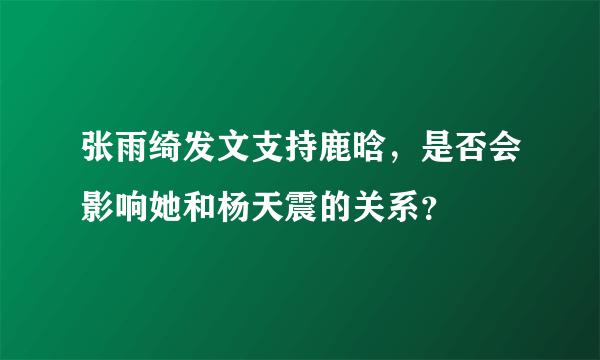 张雨绮发文支持鹿晗，是否会影响她和杨天震的关系？