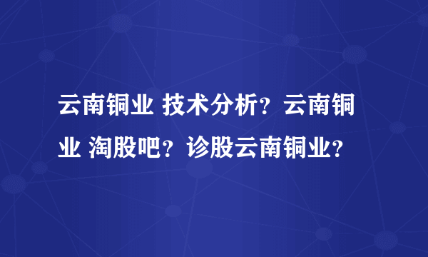 云南铜业 技术分析？云南铜业 淘股吧？诊股云南铜业？