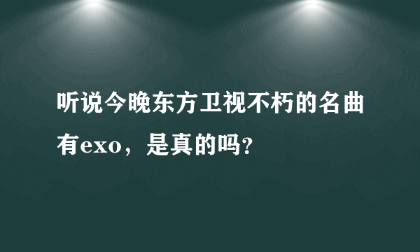 听说今晚东方卫视不朽的名曲有exo，是真的吗？