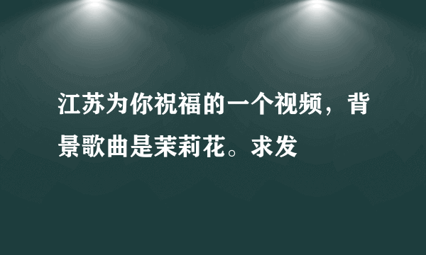 江苏为你祝福的一个视频，背景歌曲是茉莉花。求发