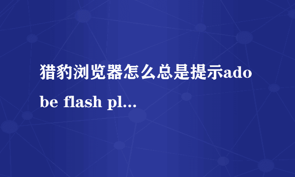 猎豹浏览器怎么总是提示adobe flash player因过期而遭到阻止？