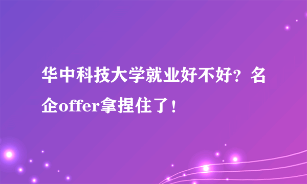 华中科技大学就业好不好？名企offer拿捏住了！