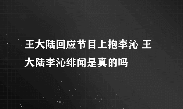 王大陆回应节目上抱李沁 王大陆李沁绯闻是真的吗