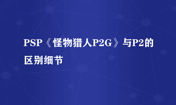 PSP《怪物猎人P2G》与P2的区别细节