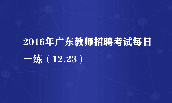 2016年广东教师招聘考试每日一练（12.23）