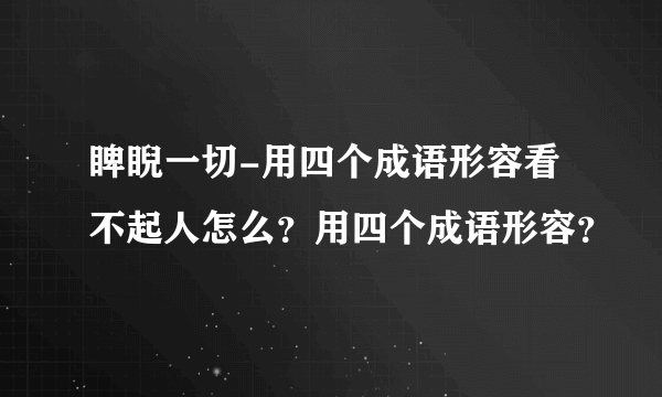 睥睨一切-用四个成语形容看不起人怎么？用四个成语形容？