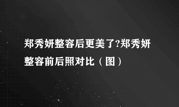 郑秀妍整容后更美了?郑秀妍整容前后照对比（图）