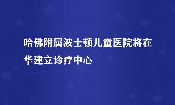 哈佛附属波士顿儿童医院将在华建立诊疗中心