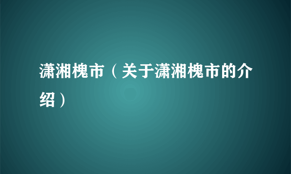 潇湘槐市（关于潇湘槐市的介绍）