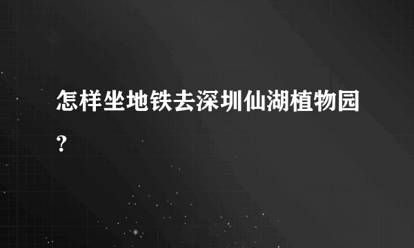 怎样坐地铁去深圳仙湖植物园？