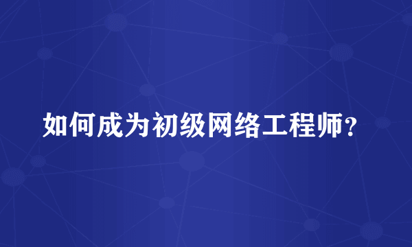 如何成为初级网络工程师？