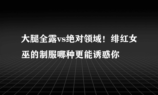 大腿全露vs绝对领域！绯红女巫的制服哪种更能诱惑你