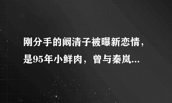 刚分手的阚清子被曝新恋情，是95年小鲜肉，曾与秦岚演姐弟恋